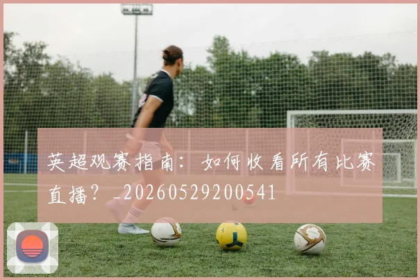 英超观赛指南：如何收看所有比赛直播？_20260529200541