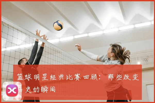 篮球明星经典比赛回顾：那些改变历史的瞬间