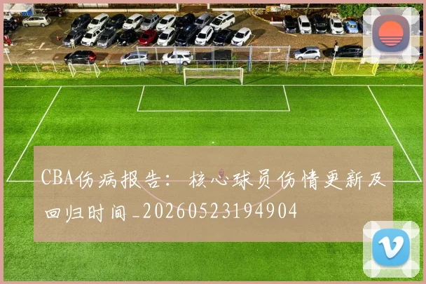 CBA伤病报告:核心球员伤情更新及回归时间_20260523194904