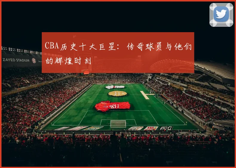 CBA历史十大巨星：传奇球员与他们的辉煌时刻