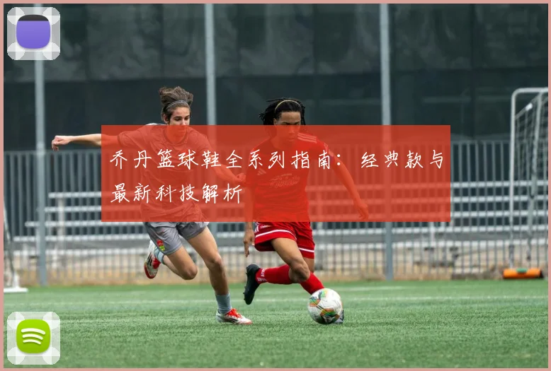 乔丹篮球鞋全系列指南:经典款与最新科技解析