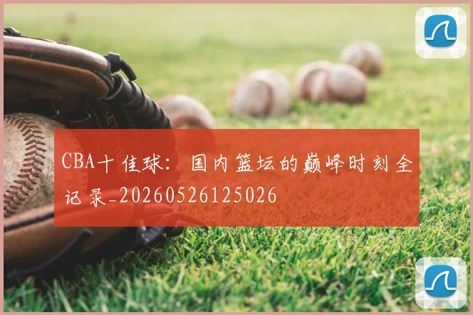 CBA十佳球：国内篮坛的巅峰时刻全记录_20260526125026