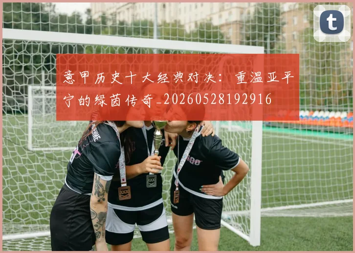 意甲历史十大经典对决:重温亚平宁的绿茵传奇_20260528192916