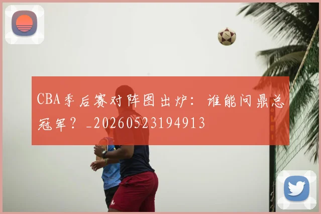 CBA季后赛对阵图出炉:谁能问鼎总冠军?_20260523194913